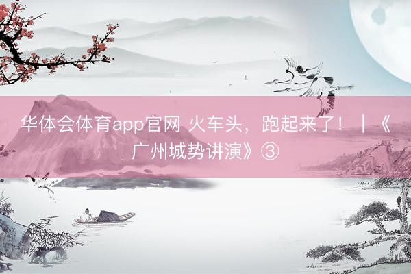 华体会体育app官网 火车头，跑起来了！｜《广州城势讲演》③
