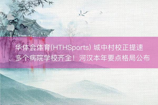 华体会体育(HTHSports) 城中村校正提速、多个病院学校齐全！河汉本年要点格局公布