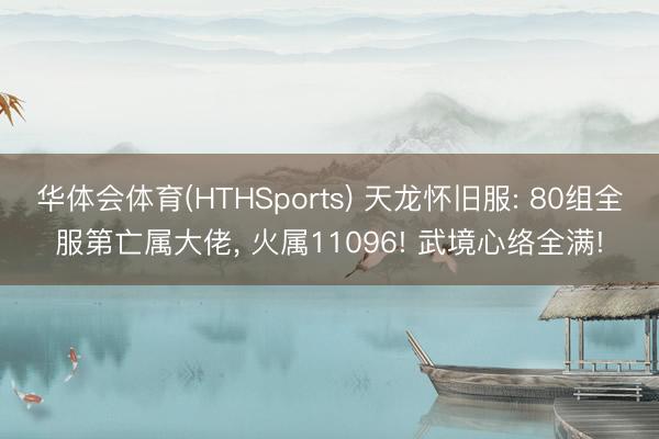 华体会体育(HTHSports) 天龙怀旧服: 80组全服第亡属大佬, 火属11096! 武境心络全满!