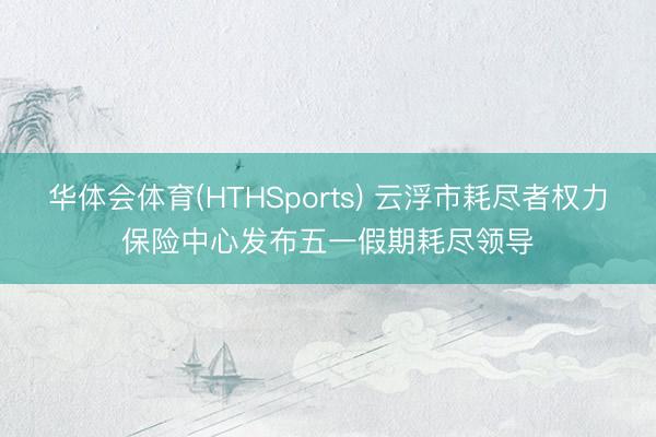 华体会体育(HTHSports) 云浮市耗尽者权力保险中心发布五一假期耗尽领导