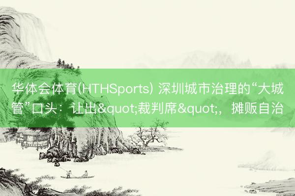 华体会体育(HTHSports) 深圳城市治理的“大城管”口头：让出"裁判席"，摊贩自治