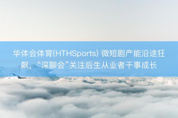 华体会体育(HTHSports) 微短剧产能沿途狂飙，“深聊会”关注后生从业者干事成长