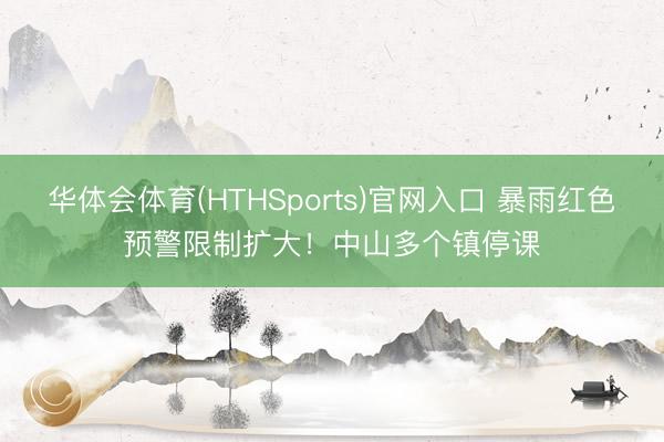 华体会体育(HTHSports)官网入口 暴雨红色预警限制扩大！中山多个镇停课