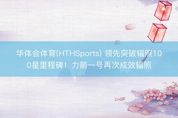 华体会体育(HTHSports) 领先突破辐照100星里程碑！力箭一号再次成效辐照