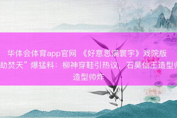 华体会体育app官网 《好意思满寰宇》戏院版 “九劫焚天” 爆猛料：柳神穿鞋引热议，石昊仙王造型帅炸