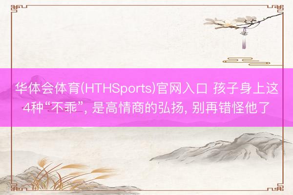 华体会体育(HTHSports)官网入口 孩子身上这4种“不乖”， 是高情商的弘扬， 别再错怪他了