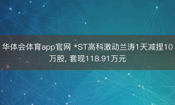 华体会体育app官网 *ST高科激动兰涛1天减捏10万股， 套现118.91万元