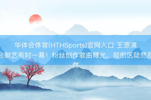 华体会体育(HTHSports)官网入口 王源演唱会献艺有时一幕!粉丝创作歌曲曝光,驳倒区陡然昂然