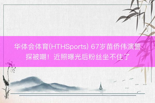 华体会体育(HTHSports) 67岁苗侨伟演警探被嘲!近照曝光后粉丝坐不住了
