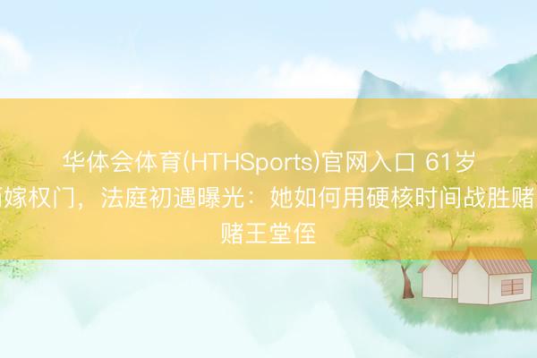 华体会体育(HTHSports)官网入口 61岁女星两嫁权门,法庭初遇曝光:她如何用硬核时间战胜赌王堂侄